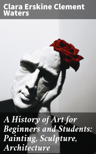 A History of Art for Beginners and Students: Painting, Sculpture, Architecture, Clara Erskine Clement Waters