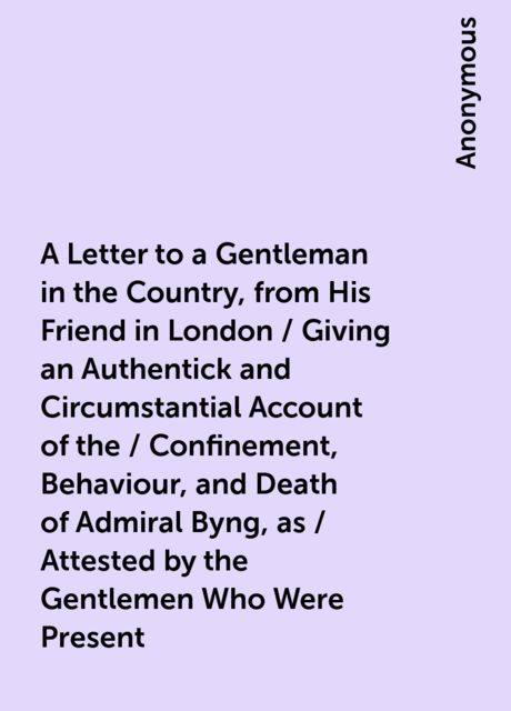 A Letter to a Gentleman in the Country, from His Friend in London / Giving an Authentick and Circumstantial Account of the / Confinement, Behaviour, and Death of Admiral Byng, as / Attested by the Gentlemen Who Were Present, 