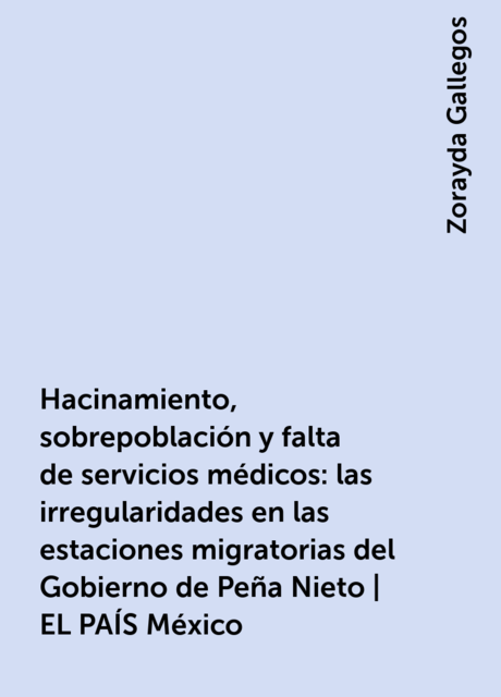 Hacinamiento, sobrepoblación y falta de servicios médicos: las irregularidades en las estaciones migratorias del Gobierno de Peña Nieto | EL PAÍS México, Zorayda Gallegos