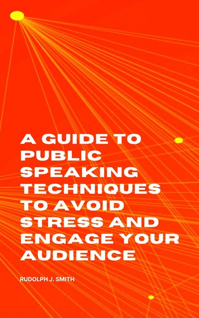 A Guide to Public Speaking Techniques to Avoid Stress and Engage Your Audience, Rudolph J. Smith