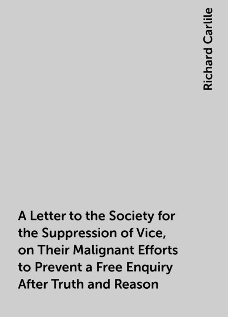 A Letter to the Society for the Suppression of Vice, on Their Malignant Efforts to Prevent a Free Enquiry After Truth and Reason, Richard Carlile