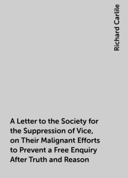 A Letter to the Society for the Suppression of Vice, on Their Malignant Efforts to Prevent a Free Enquiry After Truth and Reason, Richard Carlile