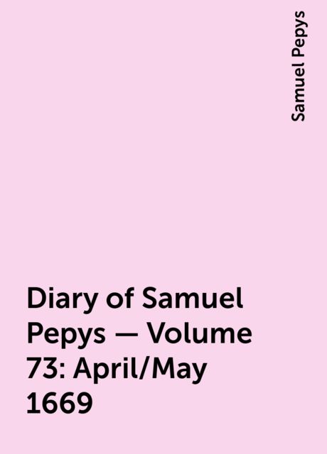 Diary of Samuel Pepys — Volume 73: April/May 1669, Samuel Pepys