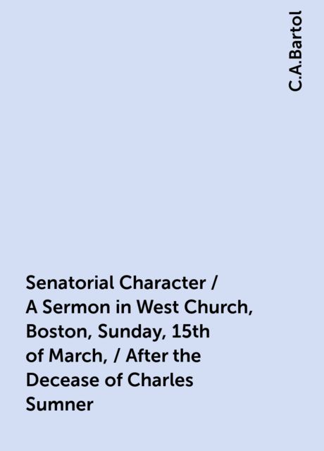 Senatorial Character / A Sermon in West Church, Boston, Sunday, 15th of March, / After the Decease of Charles Sumner, C.A.Bartol