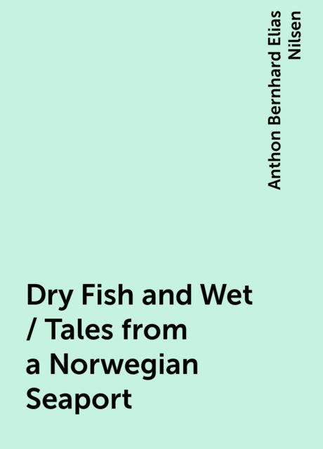 Dry Fish and Wet / Tales from a Norwegian Seaport, Anthon Bernhard Elias Nilsen