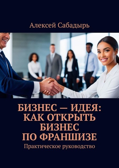 Бизнес — идея: как открыть бизнес по франшизе. Практическое руководство, Алексей Сабадырь