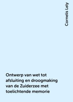 Ontwerp van wet tot afsluiting en droogmaking van de Zuiderzee met toelichtende memorie, Cornelis Lely