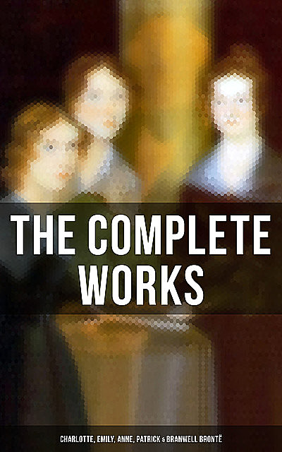 The Complete Works: Charlotte, Emily, Anne, Patrick & Branwell Brontë, Charlotte Brontë, Emily Jane Brontë, Anne Brontë
