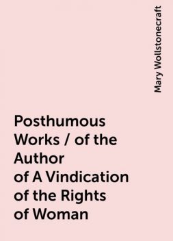 Posthumous Works / of the Author of A Vindication of the Rights of Woman, Mary Wollstonecraft