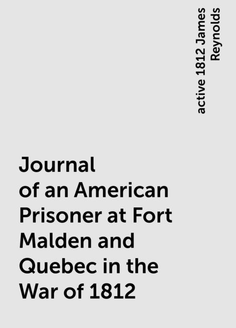 Journal of an American Prisoner at Fort Malden and Quebec in the War of 1812, active 1812 James Reynolds