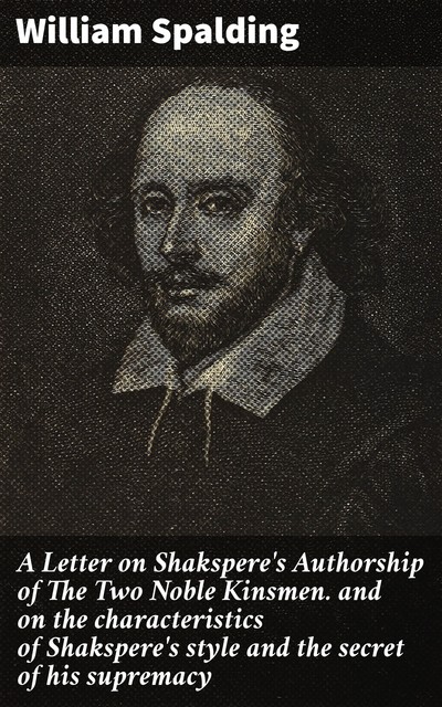 A Letter on Shakspere's Authorship of The Two Noble Kinsmen / and on the characteristics of Shakspere's style and the / secret of his supremacy, William Spalding