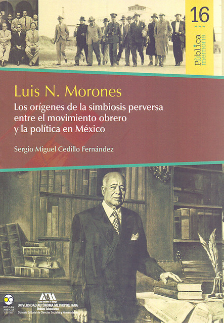 Luis N. Morones : Los orígenes de la simbiosis perversa entre el movimiento obrero y la política en México, Sergio Miguel Cedillo Fernández