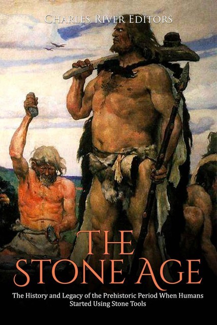 The Stone Age: The History and Legacy of the Prehistoric Period When Humans Started Using Stone Tools, Charles Editors