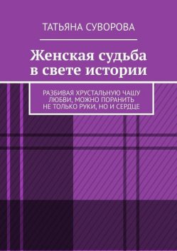 Женская судьба в свете истории. Разбивая хрустальную чашу любви, можно поранить не только руки, но и сердце, Татьяна Суворова