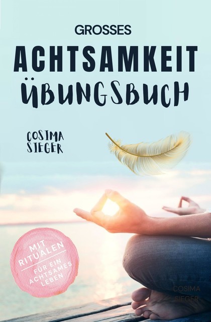 Achtsamkeit: DAS GROSSE ACHTSAMKEIT ÜBUNGSBUCH! Wie Sie Ihren Achtsamkeitsmuskel trainieren und in 16 Tagen ganz praktisch Achtsamkeit lernen, Achtsamkeit im Alltag leben und mit dem achtsam werden innere Ruhe, Gelassenheit und wahre Fülle finden, Cosima Sieger
