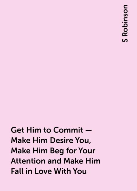 Get Him to Commit – Make Him Desire You, Make Him Beg for Your Attention and Make Him Fall in Love With You, S Robinson