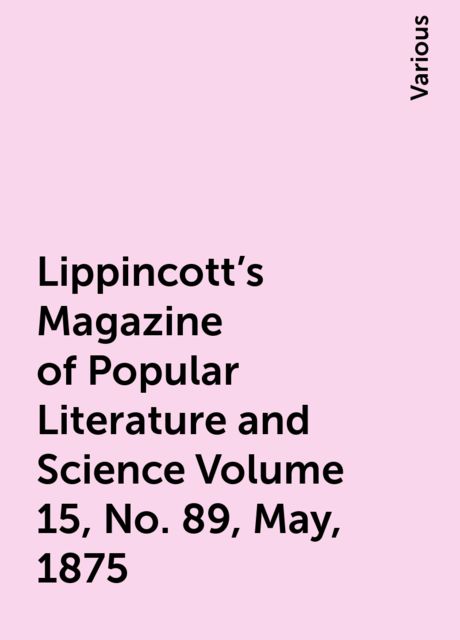 Lippincott's Magazine of Popular Literature and Science Volume 15, No. 89, May, 1875, Various