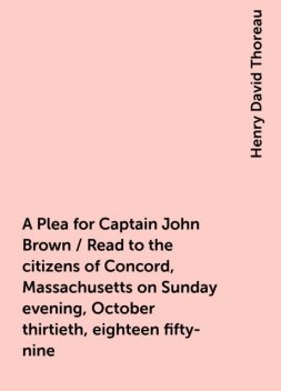 A Plea for Captain John Brown / Read to the citizens of Concord, Massachusetts on Sunday evening, October thirtieth, eighteen fifty-nine, Henry David Thoreau