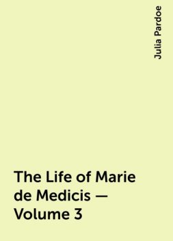 The Life of Marie de Medicis — Volume 3, Julia Pardoe