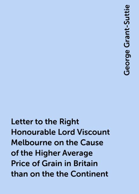 Letter to the Right Honourable Lord Viscount Melbourne on the Cause of the Higher Average Price of Grain in Britain than on the the Continent, George Grant-Suttie