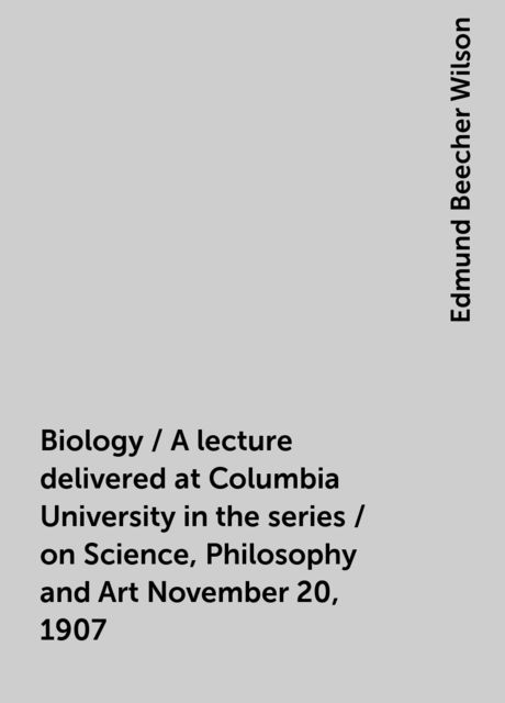 Biology / A lecture delivered at Columbia University in the series / on Science, Philosophy and Art November 20, 1907, Edmund Beecher Wilson