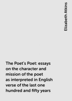 The Poet's Poet : essays on the character and mission of the poet as interpreted in English verse of the last one hundred and fifty years, Elizabeth Atkins