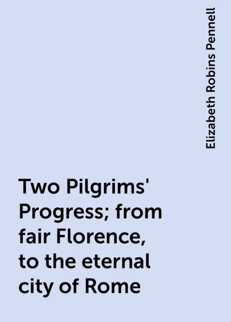 Two Pilgrims' Progress; from fair Florence, to the eternal city of Rome, Elizabeth Robins Pennell