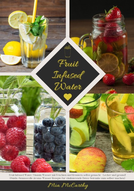 Fruit Infused Water: Vitamin Wasser mit Früchten und Kräutern selbst gemacht – Lecker und gesund! (Guide: Genussvolle Aroma-Wasser Rezepte für vitalisierende Detox-Getränke zum selber machen), Mia McCarthy