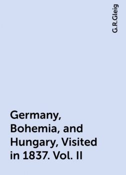 Germany, Bohemia, and Hungary, Visited in 1837. Vol. II, G.R.Gleig