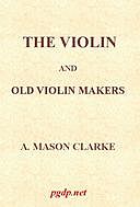 The Violin and Old Violin Makers Being a Historical & Biographical Account of the Violin, with Facsimiles of Labels of the Old Makers, A. Mason Clarke