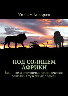 Под солнцем Африки. Военные и охотничьи приключения, описания туземных племен, Уильям Ансордж