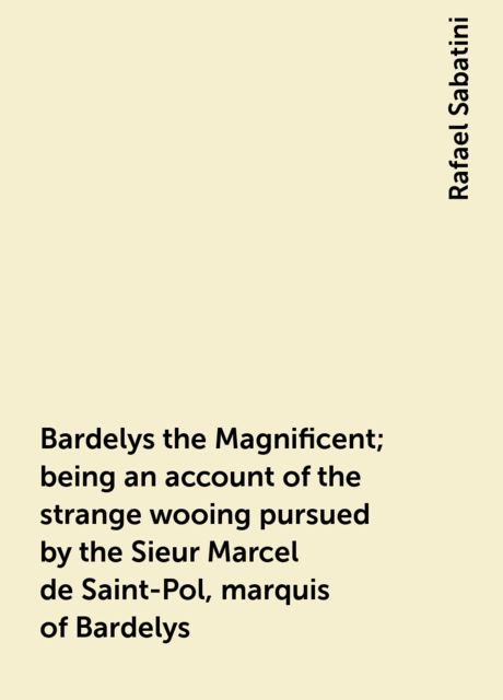 Bardelys the Magnificent; being an account of the strange wooing pursued by the Sieur Marcel de Saint-Pol, marquis of Bardelys, Rafael Sabatini