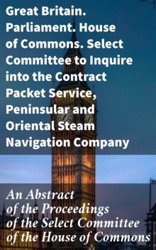 An Abstract of the Proceedings of the Select Committee of the House of Commons, Oriental Steam Navigation Company, Great Britain. Parliament. House of Commons. Select Committee to Inquire into the Contract Packet Service, Peninsular Steam