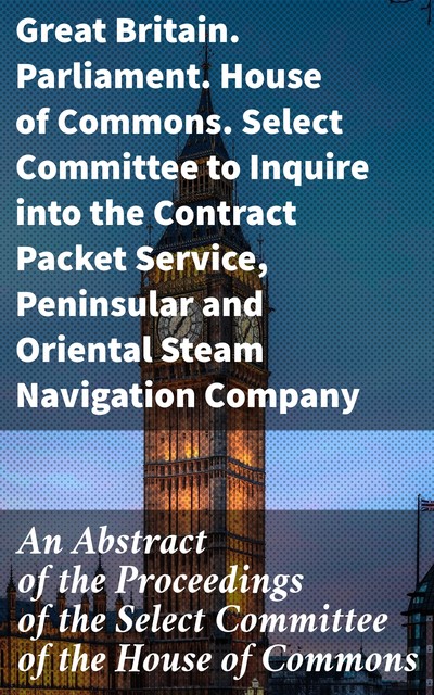 An Abstract of the Proceedings of the Select Committee of the House of Commons, Oriental Steam Navigation Company, Great Britain. Parliament. House of Commons. Select Committee to Inquire into the Contract Packet Service, Peninsular Steam