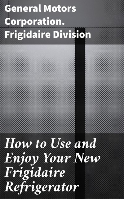 How to Use and Enjoy Your New Frigidaire Refrigerator, General Motors Corporation. Frigidaire Division