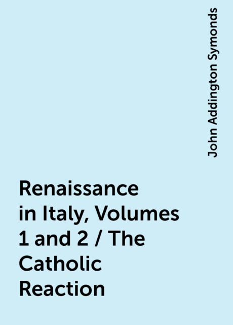 Renaissance in Italy, Volumes 1 and 2 / The Catholic Reaction, John Addington Symonds