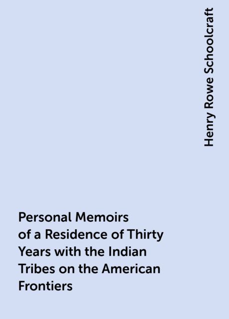 Personal Memoirs of a Residence of Thirty Years with the Indian Tribes on the American Frontiers, Henry Rowe Schoolcraft