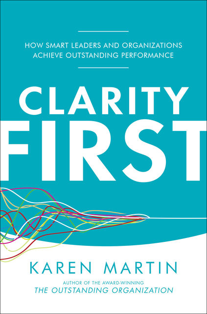 Clarity First: How Smart Leaders and Organizations Achieve Outstanding Performance, Karen Martin