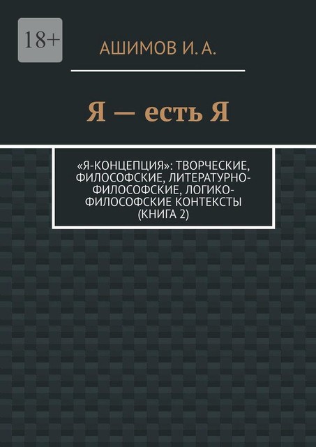 Я — есть Я. «Я-концепция»: творческие, философские, литературно-философские, логико-философские контексты (Книга 2), И.А. Ашимов