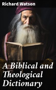 A Biblical and Theological Dictionary Explanatory of the History, Manners, and Customs of the Jews, and Neighbouring Nations, Richard Watson