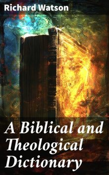 A Biblical and Theological Dictionary Explanatory of the History, Manners, and Customs of the Jews, and Neighbouring Nations, Richard Watson