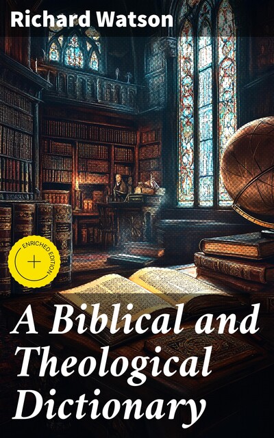 A Biblical and Theological Dictionary Explanatory of the History, Manners, and Customs of the Jews, and Neighbouring Nations, Richard Watson
