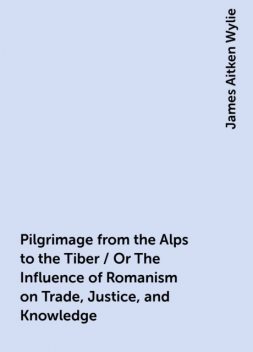 Pilgrimage from the Alps to the Tiber / Or The Influence of Romanism on Trade, Justice, and Knowledge, James Aitken Wylie