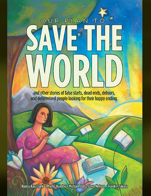 Our Plan to Save the World and Other Stories of False Starts, Dead Ends, Detours, and Determined People Looking for Their Happy Ending, Nancy Clark, Frank T. Sikora, Michael Joll, Phyllis Humby, Steve Nelson