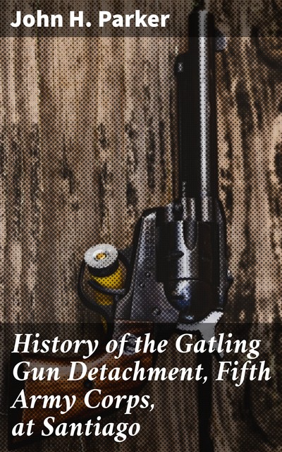 History of the Gatling Gun Detachment, Fifth Army Corps, at Santiago, John Parker
