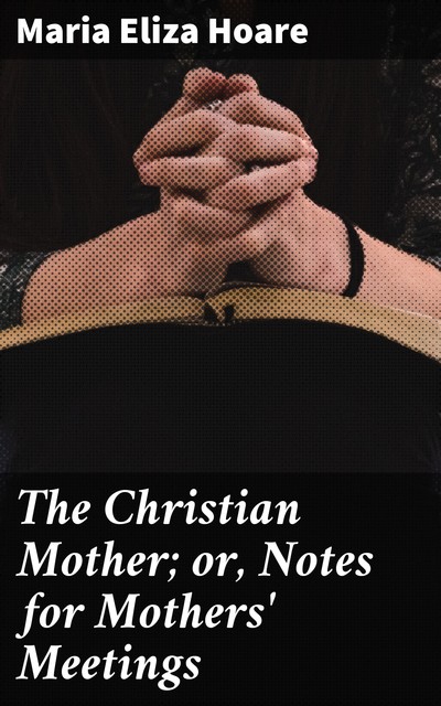 The Christian Mother; or, Notes for Mothers' Meetings, Maria Eliza Hoare