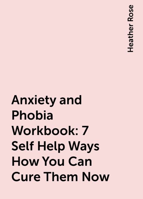 Anxiety and Phobia Workbook: 7 Self Help Ways How You Can Cure Them Now, Heather Rose