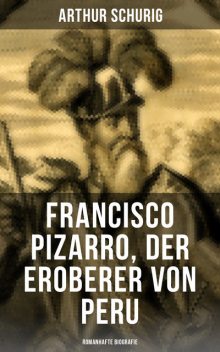 Francisco Pizarro, der Eroberer von Peru: Romanhafte Biografie, Arthur Schurig