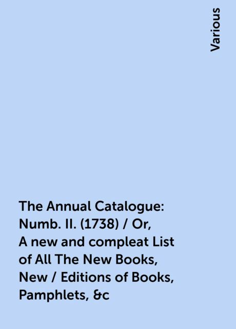 The Annual Catalogue: Numb. II. (1738) / Or, A new and compleat List of All The New Books, New / Editions of Books, Pamphlets, &c, Various