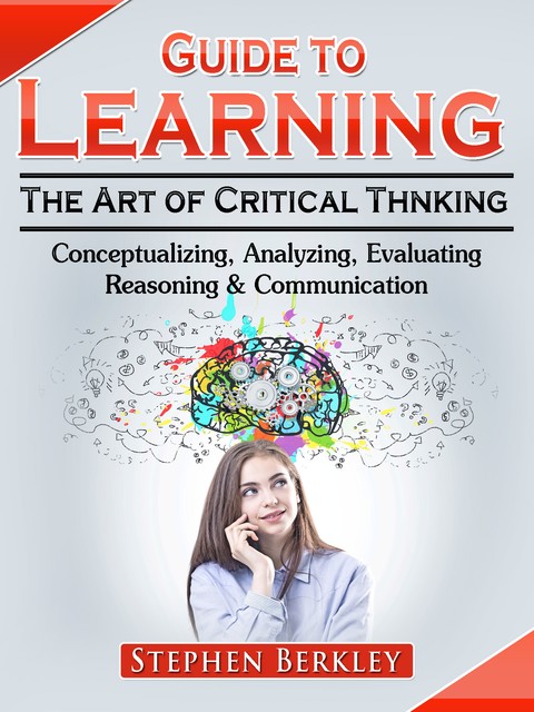 Guide to Learning the Art of Critical Thinking: Conceptualizing, Analyzing, Evaluating, Reasoning & Communication, Stephen Berkley
